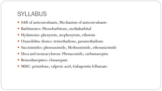 SYLLABUS
 SAR of anticonvulsants, Mechanism of anticonvulsants
 Barbiturates: Phenobarbitone, methabarbital
 Hydantoins: phenytoin, mephenytoin, ethotoin
 Oxazolidine diones: trimethadione, paramethadione
 Succinimides: phensuximide, Methsuximide, ethosuxicimide
 Urea and monoacylureas: Phenacemide, carbamazepine
 Benzodiazepines: clonazepam
 MISC: primidone, valproic acid, Gabapentin felbamate
 