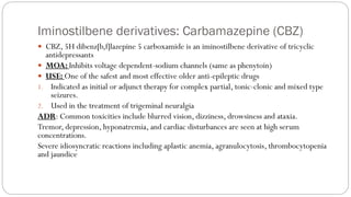 Iminostilbene derivatives: Carbamazepine (CBZ)
 CBZ, 5H dibenz[b,f]lazepine 5 carboxamide is an iminostilbene derivative of tricyclic
antidepressants
 MOA: Inhibits voltage dependent-sodium channels (same as phenytoin)
 USE: One of the safest and most effective older anti-epileptic drugs
1. Indicated as initial or adjunct therapy for complex partial, tonic-clonic and mixed type
seizures.
2. Used in the treatment of trigeminal neuralgia
ADR: Common toxicities include blurred vision, dizziness, drowsiness and ataxia.
Tremor, depression, hyponatremia, and cardiac disturbances are seen at high serum
concentrations.
Severe idiosyncratic reactions including aplastic anemia, agranulocytosis, thrombocytopenia
and jaundice
 