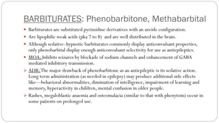 BARBITURATES: Phenobarbitone, Methabarbital
 Barbiturates are substituted pyrimidine derivatives with an ureide configuration.
 Are lipophilic weak acids (pka 7 to 8) and are well distributed in the brain.
 Although sedative–hypnotic barbiturates commonly display anticonvulsant properties,
only phenobarbital display enough anticonvulsant selectivity for use as antiepileptics.
 MOA: Inhibits seizures by blockade of sodium channels and enhancement of GABA
mediated inhibitory transmission.
➢ ADR:The major drawback of phenobarbitone as an antiepileptic is its sedative action.
Long term administration (as needed in epilepsy) may produce additional side effects
like—behavioral abnormalities, diminution of intelligence, impairment of learning and
memory, hyperactivity in children, mental confusion in older people.
➢ Rashes, megaloblastic anaemia and osteomalacia (similar to that with phenytoin) occur in
some patients on prolonged use.
 