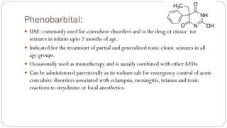 Phenobarbital:
 USE: commonly used for convulsive disorders and is the drug of choice for
seizures in infants upto 2 months of age.
 Indicated for the treatment of partial and generalized tonic-clonic seizures in all
age groups.
 Ocassionally used as monotherapy and is usually combined with other AEDs
 Can be administered parenterally as its sodium salt for emergency control of acute
convulsive disorders associated with eclampsia, meningitis, tetanus and toxic
reactions to strychnine or local anesthetics.
 