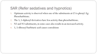 SAR (Refer sedatives and hypnotics)
1. Optimum activity is observed when one of the substituents at C5 is phenyl. Eg:
Phenobarbitone.
2. The 5, 5-diphenyl derivatives have less activity than phenobarbitone.
3. N2 and N3 substituents, in some cases also results in an increased activity.
4. 5, 5-dibenzyl barbituric acid causes convulsions
 