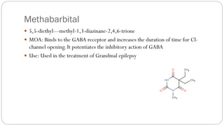 Methabarbital
 5,5-diethyl—methyl-1,3-diazinane-2,4,6-trione
 MOA: Binds to the GABA receptor and increases the duration of time for Cl-
channel opening. It potentiates the inhibitory action of GABA
 Use: Used in the treatment of Grandmal epilepsy
 