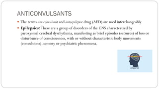 ANTICONVULSANTS
 The terms anticonvulsant and antiepileptic drug (AED) are used interchangeably
 Epilepsies: These are a group of disorders of the CNS characterized by
paroxysmal cerebral dysrhythmia, manifesting as brief episodes (seizures) of loss or
disturbance of consciousness, with or without characteristic body movements
(convulsions), sensory or psychiatric phenomena.
 