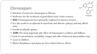 Clonazepam
 Duration of action for clonazepam is 24hours
 Ineffective for the treatment of generalized tonic-clonic seizures.
 USE: Clonazepam has been primarily employed in absence seizures.
 It is also useful as an adjuvant in myoclonic and akinetic epilepsy and may afford
some
 benefit in infantile spasms.
 ADR: The most important side effect of clonazepam is sedation and dullness.
 Lack of concentration, irritability, temper and other behavioral abnormalities may
 occur in children.
 Motor disturbances and ataxia are dose related adverse effects.
 