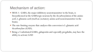 Mechanism of action:
 MOA 1: GABA, the major inhibitory neurotransmitter in the brain, is
biosynthesized at the GABAergic neurons by the decarboxylation of the amino
acid, L-glutamic acid (itself an excitatory amino acid neurotransmitter in the
brain).
 The rate-limiting enzyme that catalyzes this conversion is L-glutamic acid
decarboxylase (GAD).
 Being a 3-substituted GABA, gabapentin and especially pregabalin, may have the
ability to activate GAD
 