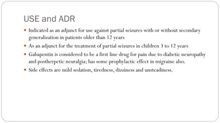 USE and ADR
 Indicated as an adjunct for use against partial seizures with or without secondary
generalization in patients older than 12 years
 As an adjunct for the treatment of partial seizures in children 3 to 12 years
 Gabapentin is considered to be a first line drug for pain due to diabetic neuropathy
and postherpetic neuralgia; has some prophylactic effect in migraine also.
 Side effects are mild sedation, tiredness, dizziness and unsteadiness.
 