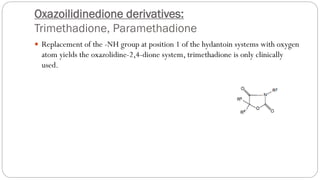 Oxazoilidinedione derivatives:
Trimethadione, Paramethadione
 Replacement of the -NH group at position 1 of the hydantoin systems with oxygen
atom yields the oxazolidine-2,4-dione system, trimethadione is only clinically
used.
 