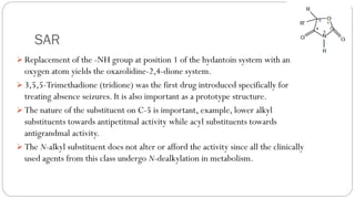 SAR
➢ Replacement of the -NH group at position 1 of the hydantoin system with an
oxygen atom yields the oxazolidine-2,4-dione system.
➢ 3,5,5-Trimethadione (tridione) was the first drug introduced specifically for
treating absence seizures. It is also important as a prototype structure.
➢ The nature of the substituent on C-5 is important, example, lower alkyl
substituents towards antipetitmal activity while acyl substituents towards
antigrandmal activity.
➢ The N-alkyl substituent does not alter or afford the activity since all the clinically
used agents from this class undergo N-dealkylation in metabolism.
 