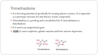 Trimethadione
 It is first drug introduced specifically for treating absence seizures. It is important
as a prototype structure for anti absence seizure compounds.
 Trimethadione is a prodrug and is metabolized by N-demethylation to
dimethadione
 It is used as an antipetitmal agent.
 ADR: It causes nephrosis, aplastic anaemia and bone marrow depression.
 