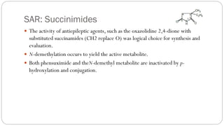 SAR: Succinimides
 The activity of antiepileptic agents, such as the oxazolidine 2,4-dione with
substituted succinamides (CH2 replace O) was logical choice for synthesis and
evaluation.
 N-demethylation occurs to yield the active metabolite.
 Both phensuximide and theN-demethyl metabolite are inactivated by p-
hydroxylation and conjugation.
 