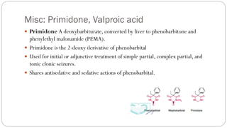 Misc: Primidone, Valproic acid
 Primidone A deoxybarbiturate, converted by liver to phenobarbitone and
phenylethyl malonamide (PEMA).
 Primidone is the 2-deoxy derivative of phenobarbital
 Used for initial or adjunctive treatment of simple partial, complex partial, and
tonic clonic seizures.
 Shares antisedative and sedative actions of phenobarbital.
 