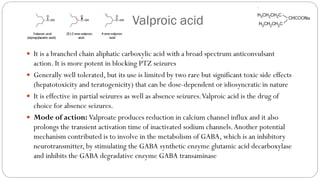 Valproic acid
 It is a branched chain aliphatic carboxylic acid with a broad spectrum anticonvulsant
action. It is more potent in blocking PTZ seizures
 Generally well tolerated, but its use is limited by two rare but significant toxic side effects
(hepatotoxicity and teratogenicity) that can be dose-dependent or idiosyncratic in nature
 It is effective in partial seizures as well as absence seizures.Valproic acid is the drug of
choice for absence seizures.
 Mode of action: Valproate produces reduction in calcium channel influx and it also
prolongs the transient activation time of inactivated sodium channels.Another potential
mechanism contributed is to involve in the metabolism of GABA, which is an inhibitory
neurotransmitter, by stimulating the GABA synthetic enzyme glutamic acid decarboxylase
and inhibits the GABA degradative enzyme GABA transaminase
 