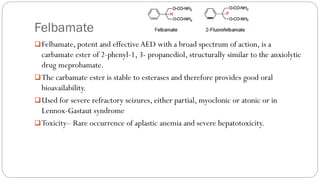 Felbamate
❑Felbamate, potent and effective AED with a broad spectrum of action, is a
carbamate ester of 2-phenyl-1, 3- propanediol, structurally similar to the anxiolytic
drug meprobamate.
❑The carbamate ester is stable to esterases and therefore provides good oral
bioavailability.
❑Used for severe refractory seizures, either partial, myoclonic or atonic or in
Lennox-Gastaut syndrome
❑Toxicity– Rare occurrence of aplastic anemia and severe hepatotoxicity.
 