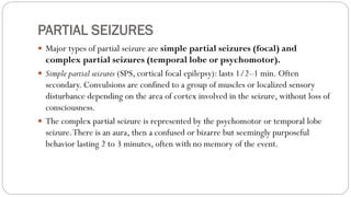 PARTIAL SEIZURES
 Major types of partial seizure are simple partial seizures (focal) and
complex partial seizures (temporal lobe or psychomotor).
 Simple partial seizures (SPS, cortical focal epilepsy): lasts 1/2–1 min. Often
secondary. Convulsions are confined to a group of muscles or localized sensory
disturbance depending on the area of cortex involved in the seizure, without loss of
consciousness.
 The complex partial seizure is represented by the psychomotor or temporal lobe
seizure.There is an aura, then a confused or bizarre but seemingly purposeful
behavior lasting 2 to 3 minutes, often with no memory of the event.
 