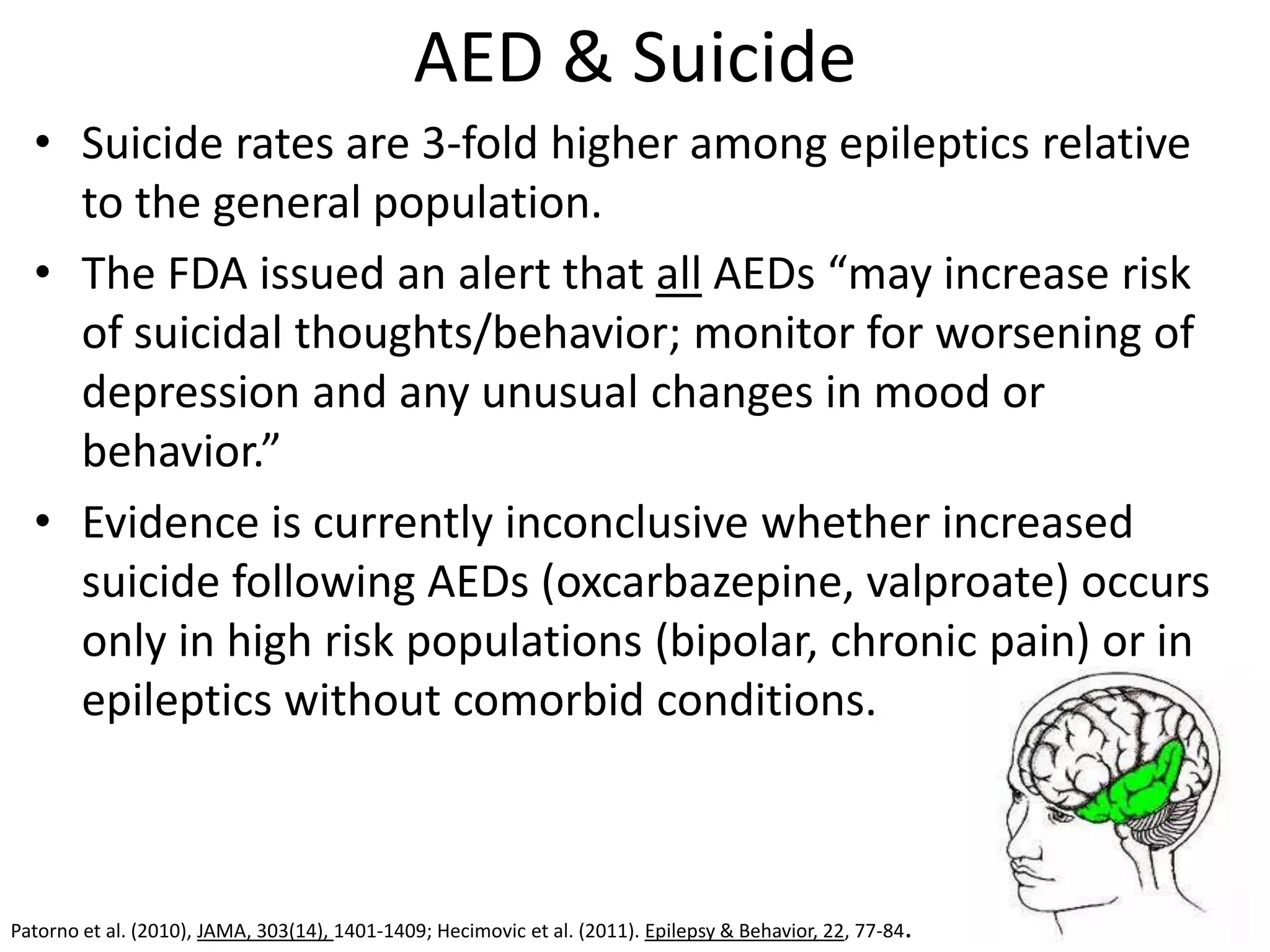 AED & Suicide
  • Suicide rates are 3-fold higher among epileptics relative
    to the general population.
  • The FDA issued an alert that all AEDs “may increase risk
    of suicidal thoughts/behavior; monitor for worsening of
    depression and any unusual changes in mood or
    behavior.”
  • Evidence is currently inconclusive whether increased
    suicide following AEDs (oxcarbazepine, valproate) occurs
    only in high risk populations (bipolar, chronic pain) or in
    epileptics without comorbid conditions.



Patorno et al. (2010), JAMA, 303(14), 1401-1409; Hecimovic et al. (2011). Epilepsy & Behavior, 22, 77-84.
 