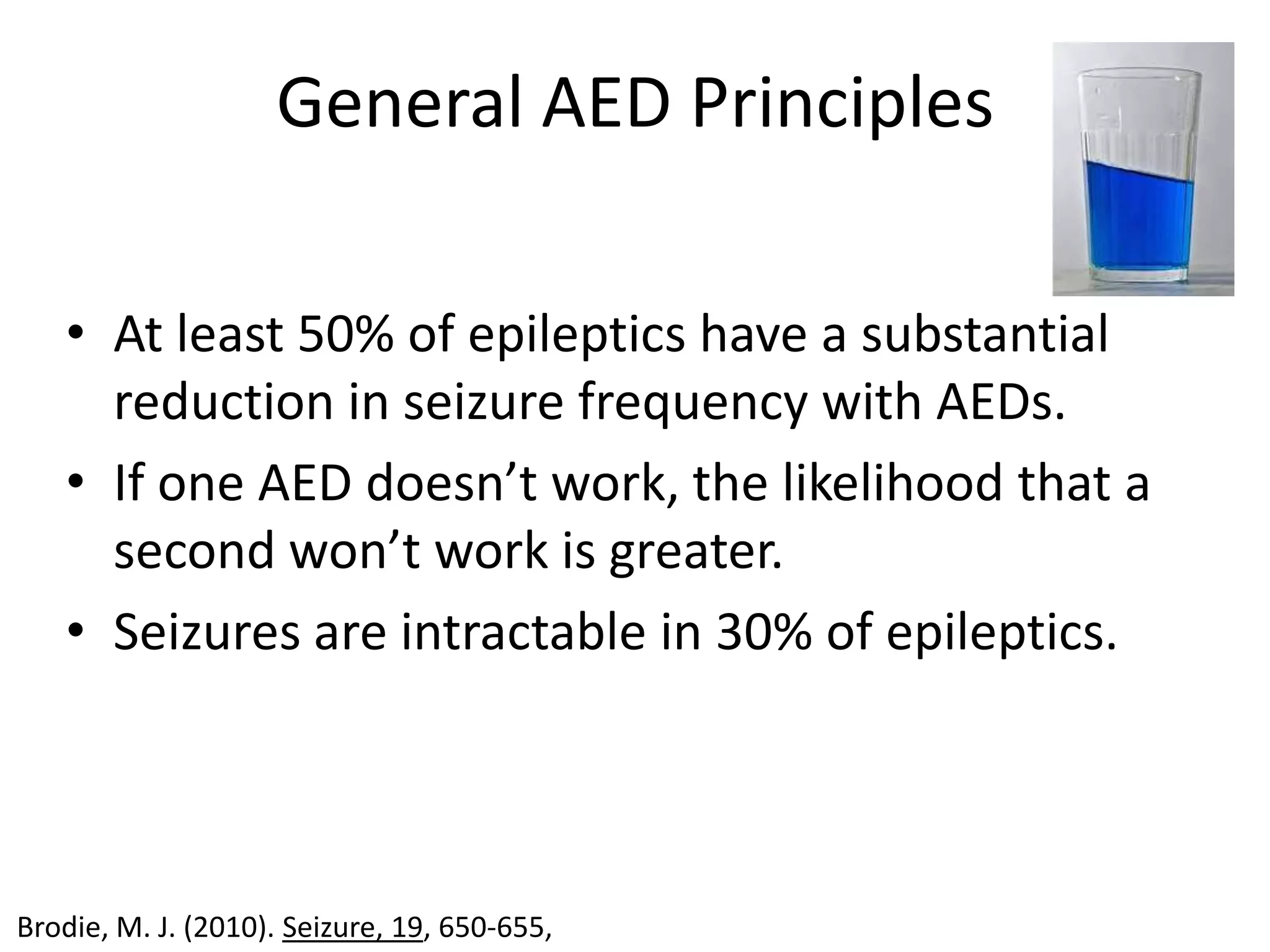 General AED Principles

   • At least 50% of epileptics have a substantial
     reduction in seizure frequency with AEDs.
   • If one AED doesn’t work, the likelihood that a
     second won’t work is greater.
   • Seizures are intractable in 30% of epileptics.




Brodie, M. J. (2010). Seizure, 19, 650-655,
 