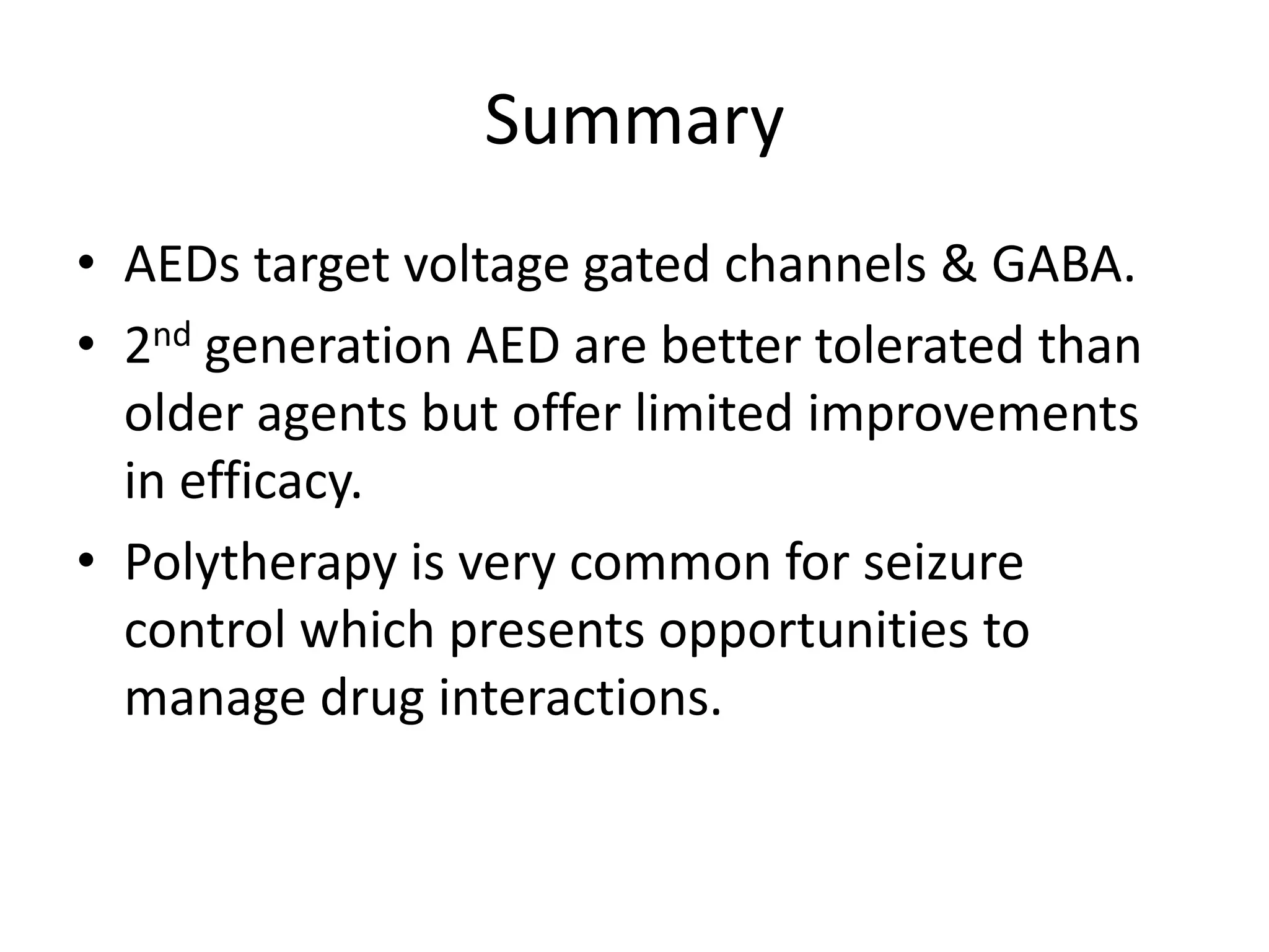 Summary
• AEDs target voltage gated channels & GABA.
• 2nd generation AED are better tolerated than
  older agents but offer limited improvements
  in efficacy.
• Polytherapy is very common for seizure
  control which presents opportunities to
  manage drug interactions.
 
