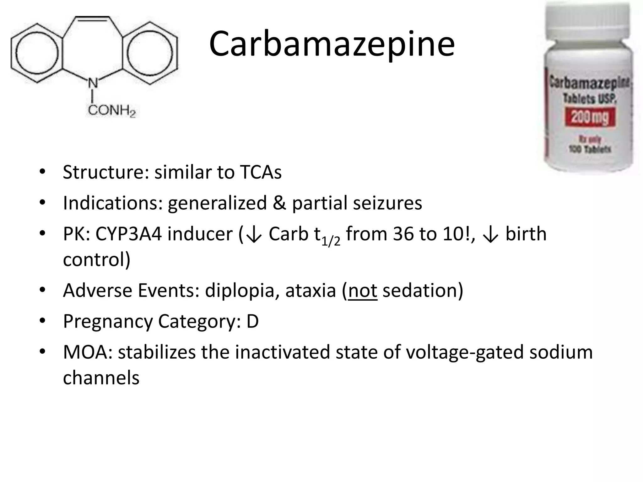 Carbamazepine


• Structure: similar to TCAs
• Indications: generalized & partial seizures
• PK: CYP3A4 inducer (↓ Carb t1/2 from 36 to 10!, ↓ birth
  control)
• Adverse Events: diplopia, ataxia (not sedation)
• Pregnancy Category: D
• MOA: stabilizes the inactivated state of voltage-gated sodium
  channels
 