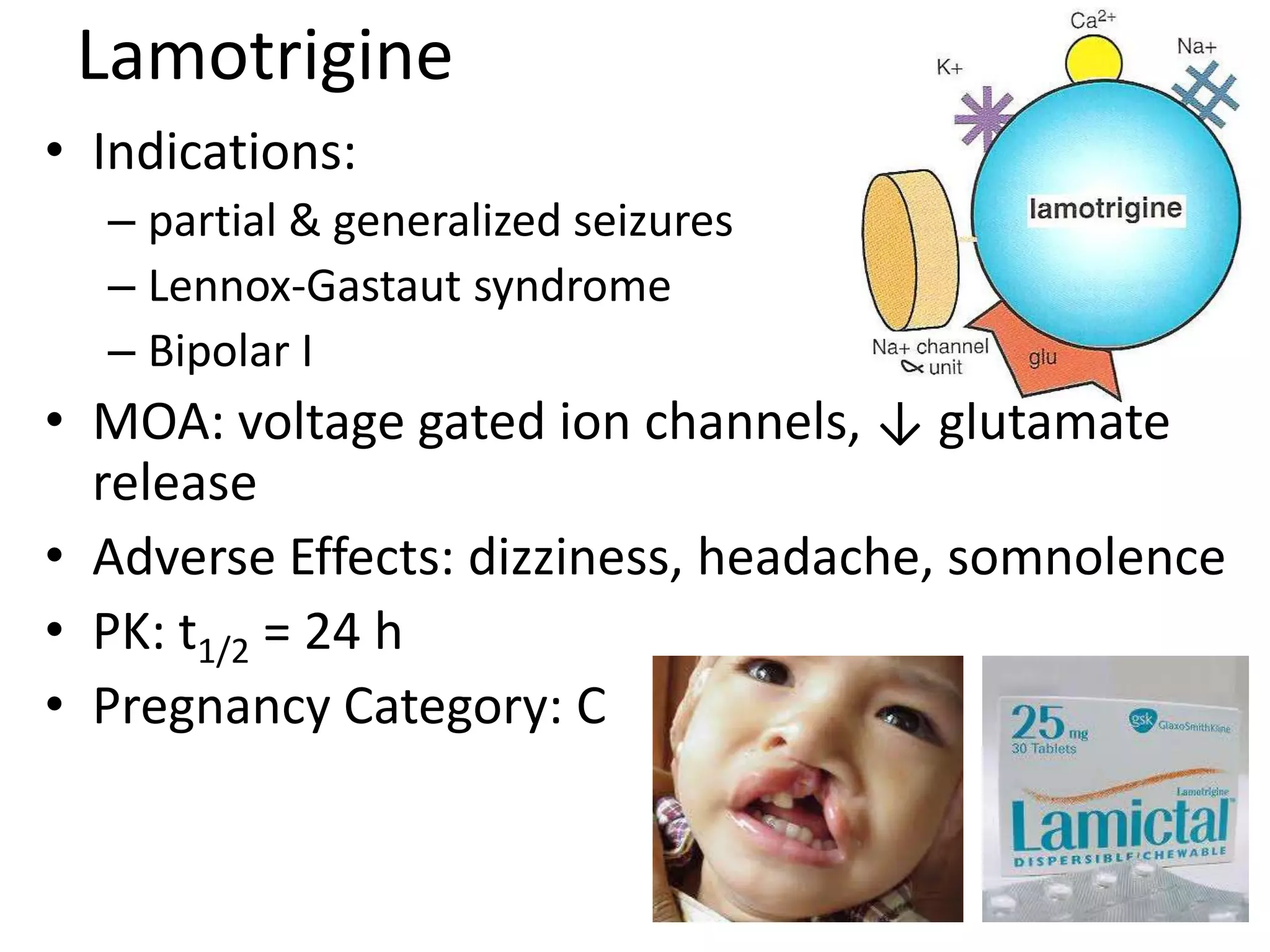 Lamotrigine
• Indications:
  – partial & generalized seizures
  – Lennox-Gastaut syndrome
  – Bipolar I
• MOA: voltage gated ion channels, ↓ glutamate
  release
• Adverse Effects: dizziness, headache, somnolence
• PK: t1/2 = 24 h
• Pregnancy Category: C
 
