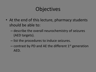 Objectives
• At the end of this lecture, pharmacy students
  should be able to:
  – describe the overall neurochemistry of seizures
    (AED targets).
  – list the procedures to induce seizures.
  – contrast by PD and AE the different 1st generation
    AED.
 