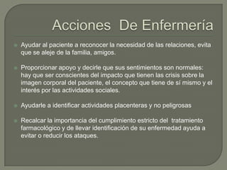    Ayudar al paciente a reconocer la necesidad de las relaciones, evita
    que se aleje de la familia, amigos.

   Proporcionar apoyo y decirle que sus sentimientos son normales:
    hay que ser conscientes del impacto que tienen las crisis sobre la
    imagen corporal del paciente, el concepto que tiene de sí mismo y el
    interés por las actividades sociales.

   Ayudarle a identificar actividades placenteras y no peligrosas

   Recalcar la importancia del cumplimiento estricto del tratamiento
    farmacológico y de llevar identificación de su enfermedad ayuda a
    evitar o reducir los ataques.
 