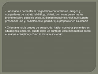 • Animarle a comentar el diagnóstico con familiares, amigos y
compañeros de trabajo ,el diálogo abierto con otras personas les
previene sobre posibles crisis, pudiendo reducir el shock que supone
presenciar una y, posiblemente, permitir que proporcionen asistencia

• Orientarle hacia grupos de autoayuda: hablar con otros pacientes en
situaciones similares, puede darle un punto de vista más realista sobre
el ataque epiléptico y cómo lo toma la sociedad
 