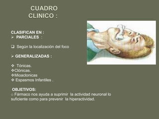 CLASIFICAN EN :
 PARCIALES :

 Según la localización del foco

 GENERALIZADAS :

 Tónicas.
Clónicas.
Mioaclonicas
 Espasmos Infantiles .

 OBJETIVOS:
o Fármaco nos ayuda a suprimir la actividad neuronal lo
suficiente como para prevenir la hiperactividad.
 