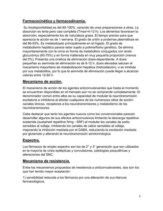 Farmacocinética y farmacodinamia.
Su biodisponibilidad es del 80-100%, variando de unas preparaciones a otras. La
absorción es lenta pero casi completa (Tmax=4-12 h). Los alimentos favorecen la
absorción, especialmente los de naturaleza grasa. El tiempo preciso para que
aparezca la acción es de 1 semana. El grado de unión a proteínas plasmáticas es
del 86-93%. Es metabolizado principalmente en el hígado. El grado de
metabolismo hepático parece estar sujeto a polimorfismo genético. Se elimina
mayoritariamente con la orina en forma de metabolitos conjugados con ácido
glucurónico (60-75%) y en forma inalterada en muy pequeña proporción (menos
del 5%). Presenta una cinética de eliminación dosis-dependiente. A dosis
pequeñas su semivida de eliminación es de 6-12 h, dosis elevadas saturan el
mecanismo mayoritario de metabolización hepática (hidroxilación), o es inhibida
por sus metabolitos, por lo que la semivida de eliminación puede llegar a alcanzar
valores entre 12-60 h.

Mecanismo de acción.
El mecanismo de acción de los agentes anticonvulsivantes que hasta el momento
se encuentran disponibles en el mercado aún no se comprende completamente. El
denominador común entre ellos es su capacidad de modular la neurotransmisión
excitatoria e inhibitoria al afectar cualquiera de los numerosos sitios de acción:
canales iónicos, receptores a los neurotransmisores y metabolismo de los
neurotransmisores.
Cabe destacar que tanto los agentes nuevos como los convencionales parecen
desarrollar algunos de sus efectos anticonvulsivos limitando la descarga repetitiva
sostenida (sustained repetitive firing - SRF) al modular los canales de sodio
sensibles al voltaje, inhibiendo los canales de calcio sensibles al voltaje,
mejorando la inhibición mediada por el GABA, reduciendo la excitación mediada
por glutamato y alterando la neurotransmisión serotoninérgica.

Espectro.
Los fármacos de amplio espectro son los de 2° y 3° generación que son utilizados
en la mayoría de crisis epilépticas y convulsiones, patologías psiquiátricas y
alteraciones del SNC,

Mecanismo de resistencia.
Entre los mecanismos propuestos de resistencia a anticonvulsivantes, dos son los
que han tenido mayor aceptación:
1) sensibilidad reducida a los fármacos por una alteración de sus blancos
farmacológicos.

3

 