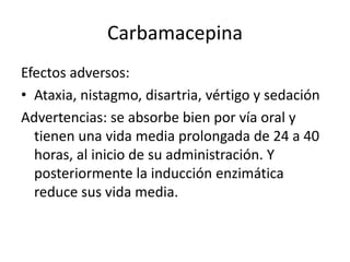Carbamacepina
Efectos adversos:
• Ataxia, nistagmo, disartria, vértigo y sedación
Advertencias: se absorbe bien por vía oral y
tienen una vida media prolongada de 24 a 40
horas, al inicio de su administración. Y
posteriormente la inducción enzimática
reduce sus vida media.
 