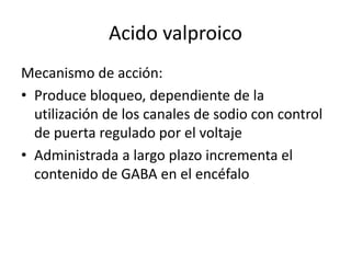 Acido valproico
Mecanismo de acción:
• Produce bloqueo, dependiente de la
utilización de los canales de sodio con control
de puerta regulado por el voltaje
• Administrada a largo plazo incrementa el
contenido de GABA en el encéfalo
 