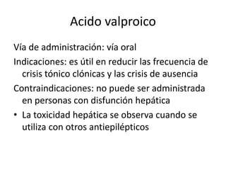 Acido valproico
Vía de administración: vía oral
Indicaciones: es útil en reducir las frecuencia de
crisis tónico clónicas y las crisis de ausencia
Contraindicaciones: no puede ser administrada
en personas con disfunción hepática
• La toxicidad hepática se observa cuando se
utiliza con otros antiepilépticos
 