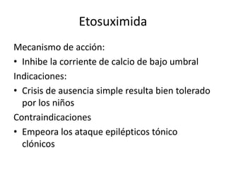 Etosuximida
Mecanismo de acción:
• Inhibe la corriente de calcio de bajo umbral
Indicaciones:
• Crisis de ausencia simple resulta bien tolerado
por los niños
Contraindicaciones
• Empeora los ataque epilépticos tónico
clónicos
 