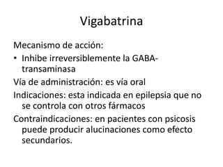 Vigabatrina
Mecanismo de acción:
• Inhibe irreversiblemente la GABA-
transaminasa
Vía de administración: es vía oral
Indicaciones: esta indicada en epilepsia que no
se controla con otros fármacos
Contraindicaciones: en pacientes con psicosis
puede producir alucinaciones como efecto
secundarios.
 