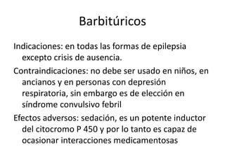 Barbitúricos
Indicaciones: en todas las formas de epilepsia
excepto crisis de ausencia.
Contraindicaciones: no debe ser usado en niños, en
ancianos y en personas con depresión
respiratoria, sin embargo es de elección en
síndrome convulsivo febril
Efectos adversos: sedación, es un potente inductor
del citocromo P 450 y por lo tanto es capaz de
ocasionar interacciones medicamentosas
 