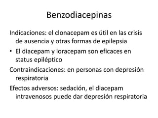 Benzodiacepinas
Indicaciones: el clonacepam es útil en las crisis
de ausencia y otras formas de epilepsia
• El diacepam y loracepam son eficaces en
status epiléptico
Contraindicaciones: en personas con depresión
respiratoria
Efectos adversos: sedación, el diacepam
intravenosos puede dar depresión respiratoria
 