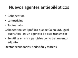 Nuevos agentes antiepilépticos
• Gabapentina
• Lamotrigina
• Topiramato
Gabapentina: es lipofílico que actúa en SNC igual
que GABA , es un agonista de este transmisor
• Se utiliza en crisis parciales como tratamiento
adjunto
Efectos secundarios: sedación y mareos
 
