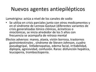 Nuevos agentes antiepilépticos
Lamotrigina: actúa a nivel de los canales de sodio
• Se utiliza en crisis parciales junto con otros medicamentos y
en el síndrome de Lennox-Gastaut (diferentes variantes de
crisis generalizadas tónico clónicas, ácineticas o
mioclónicas, se inicia alrededor de los 5 años con
frecuencia se acompaña de retraso mental
Efectos adversos: mareo, ataxia, visión borrosa, trastornos
gastrointestinales , síndrome de Steven-Johnson, cuadro
pseudogripal, linfadenopatias, edema facial, irritabilidad,
diplopía, agresividad, confusión. Raras: disfunción hepática,
leucopenia, trombocitopenia.
 