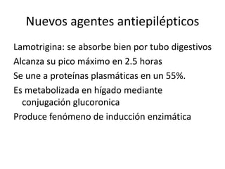 Nuevos agentes antiepilépticos
Lamotrigina: se absorbe bien por tubo digestivos
Alcanza su pico máximo en 2.5 horas
Se une a proteínas plasmáticas en un 55%.
Es metabolizada en hígado mediante
conjugación glucoronica
Produce fenómeno de inducción enzimática
 