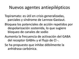 Nuevos agentes antiepilépticos
Topiramato: es útil en crisis generalizadas,
parciales y síndrome de Lennox-Gastaut.
Bloquea los potenciales de acción repetidos por
despolarización sostenida, lo que sugiere
bloqueo de canales de sodio
Aumenta la frecuencia de activación del GABA
del receptor GABAA y el flujo de Cl -.
Se ha propuesto que inhibe débilmente la
anhidrasa carbónica.
 