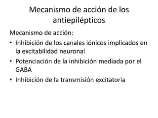 Mecanismo de acción de los
antiepilépticos
Mecanismo de acción:
• Inhibición de los canales iónicos implicados en
la excitabilidad neuronal
• Potenciación de la inhibición mediada por el
GABA
• Inhibición de la transmisión excitatoria
 
