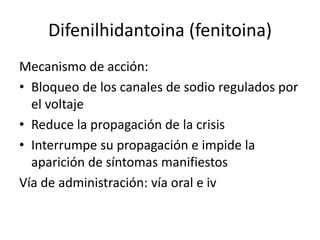 Difenilhidantoina (fenitoina)
Mecanismo de acción:
• Bloqueo de los canales de sodio regulados por
el voltaje
• Reduce la propagación de la crisis
• Interrumpe su propagación e impide la
aparición de síntomas manifiestos
Vía de administración: vía oral e iv
 