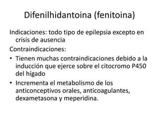 Difenilhidantoina (fenitoina)
Indicaciones: todo tipo de epilepsia excepto en
crisis de ausencia
Contraindicaciones:
• Tienen muchas contraindicaciones debido a la
inducción que ejerce sobre el citocromo P450
del hígado
• Incrementa el metabolismo de los
anticonceptivos orales, anticoagulantes,
dexametasona y meperidina.
 