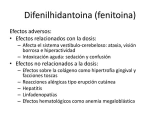 Difenilhidantoina (fenitoina)
Efectos adversos:
• Efectos relacionados con la dosis:
– Afecta el sistema vestibulo-cerebeloso: ataxia, visión
borrosa e hiperactividad
– Intoxicación aguda: sedación y confusión
• Efectos no relacionados a la dosis:
– Efectos sobre la colágeno como hipertrofia gingival y
facciones toscas
– Reacciones alérgicas tipo erupción cutánea
– Hepatitis
– Linfadenopatías
– Efectos hematológicos como anemia megaloblástica
 