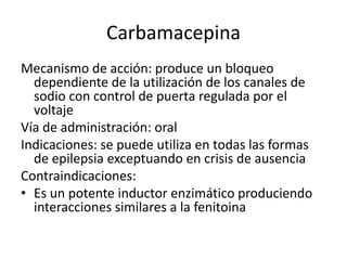 Carbamacepina
Mecanismo de acción: produce un bloqueo
dependiente de la utilización de los canales de
sodio con control de puerta regulada por el
voltaje
Vía de administración: oral
Indicaciones: se puede utiliza en todas las formas
de epilepsia exceptuando en crisis de ausencia
Contraindicaciones:
• Es un potente inductor enzimático produciendo
interacciones similares a la fenitoina
 