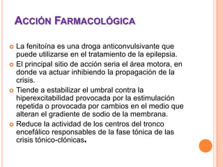 ACCIÓN FARMACOLÓGICA
 La fenitoína es una droga anticonvulsivante que
puede utilizarse en el tratamiento de la epilepsia.
 El principal sitio de acción seria el área motora, en
donde va actuar inhibiendo la propagación de la
crisis.
 Tiende a estabilizar el umbral contra la
hiperexcitabilidad provocada por la estimulación
repetida o provocada por cambios en el medio que
alteran el gradiente de sodio de la membrana.
 Reduce la actividad de los centros del tronco
encefálico responsables de la fase tónica de las
crisis tónico-clónicas.
 