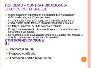 TOXICIDAD – CONTRAINDICACIONES-
EFECTOS COLATERALES.
 Puede prolongar el tiempo de protrombina pudiendo ocurrir
defectos de coagulación en neonatos.
 Incoordinación y sedación luego de la administración de la
droga, puede existir también polifagia, polidipsia y poliuria.
 En felinos, sialorrea, pérdida de peso y vómitos.
 En equinos, movimientos bruscos de cabeza durante 5 minutos
luego de la dosificación.
 La hepatotoxicidad causada por fenitoína es mucho más frecuente
si se la combina con primidona o fenobarbital.
CONTRAINDICACIONE
S:
 Bradicardia sinusal.
 Bloqueos cardíacos.
 Hipersensibilidad a hidantoínas.
 