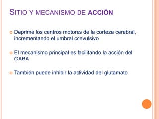 SITIO Y MECANISMO DE ACCIÓN
 Deprime los centros motores de la corteza cerebral,
incrementando el umbral convulsivo
 El mecanismo principal es facilitando la acción del
GABA
 También puede inhibir la actividad del glutamato
 