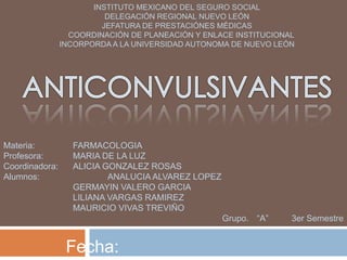 INSTITUTO MEXICANO DEL SEGURO SOCIAL
                          DELEGACIÓN REGIONAL NUEVO LEÓN
                         JEFATURA DE PRESTACIÓNES MÉDICAS
                  COORDINACIÓN DE PLANEACIÓN Y ENLACE INSTITUCIONAL
                INCORPORDA A LA UNIVERSIDAD AUTONOMA DE NUEVO LEÓN




Materia:          FARMACOLOGIA
Profesora:        MARIA DE LA LUZ
Coordinadora:     ALICIA GONZALEZ ROSAS
Alumnos:                  ANALUCIA ALVAREZ LOPEZ
                  GERMAYIN VALERO GARCIA
                  LILIANA VARGAS RAMIREZ
                  MAURICIO VIVAS TREVIÑO
                                                   Grupo. “A”     3er Semestre


                 Fecha:
 