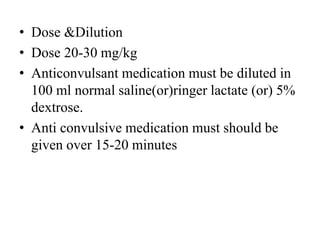 • Dose &Dilution
• Dose 20-30 mg/kg
• Anticonvulsant medication must be diluted in
100 ml normal saline(or)ringer lactate (or) 5%
dextrose.
• Anti convulsive medication must should be
given over 15-20 minutes
 