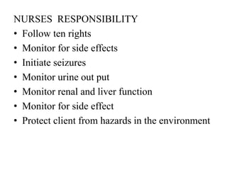 NURSES RESPONSIBILITY
• Follow ten rights
• Monitor for side effects
• Initiate seizures
• Monitor urine out put
• Monitor renal and liver function
• Monitor for side effect
• Protect client from hazards in the environment
 